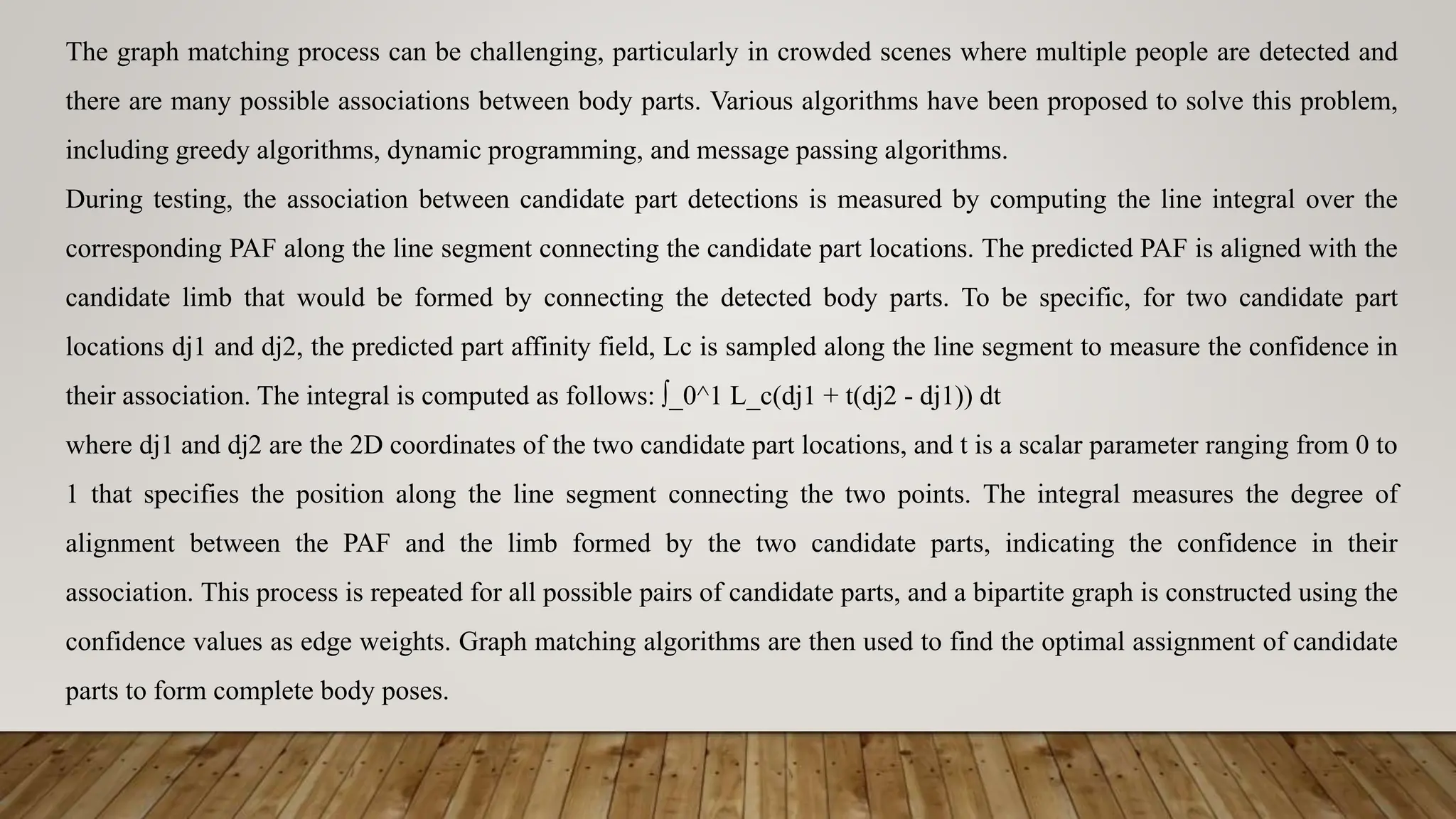 The graph matching process can be challenging, particularly in crowded scenes where multiple people are detected and
there are many possible associations between body parts. Various algorithms have been proposed to solve this problem,
including greedy algorithms, dynamic programming, and message passing algorithms.
During testing, the association between candidate part detections is measured by computing the line integral over the
corresponding PAF along the line segment connecting the candidate part locations. The predicted PAF is aligned with the
candidate limb that would be formed by connecting the detected body parts. To be specific, for two candidate part
locations dj1 and dj2, the predicted part affinity field, Lc is sampled along the line segment to measure the confidence in
their association. The integral is computed as follows: ∫_0^1 L_c(dj1 + t(dj2 - dj1)) dt
where dj1 and dj2 are the 2D coordinates of the two candidate part locations, and t is a scalar parameter ranging from 0 to
1 that specifies the position along the line segment connecting the two points. The integral measures the degree of
alignment between the PAF and the limb formed by the two candidate parts, indicating the confidence in their
association. This process is repeated for all possible pairs of candidate parts, and a bipartite graph is constructed using the
confidence values as edge weights. Graph matching algorithms are then used to find the optimal assignment of candidate
parts to form complete body poses.
 