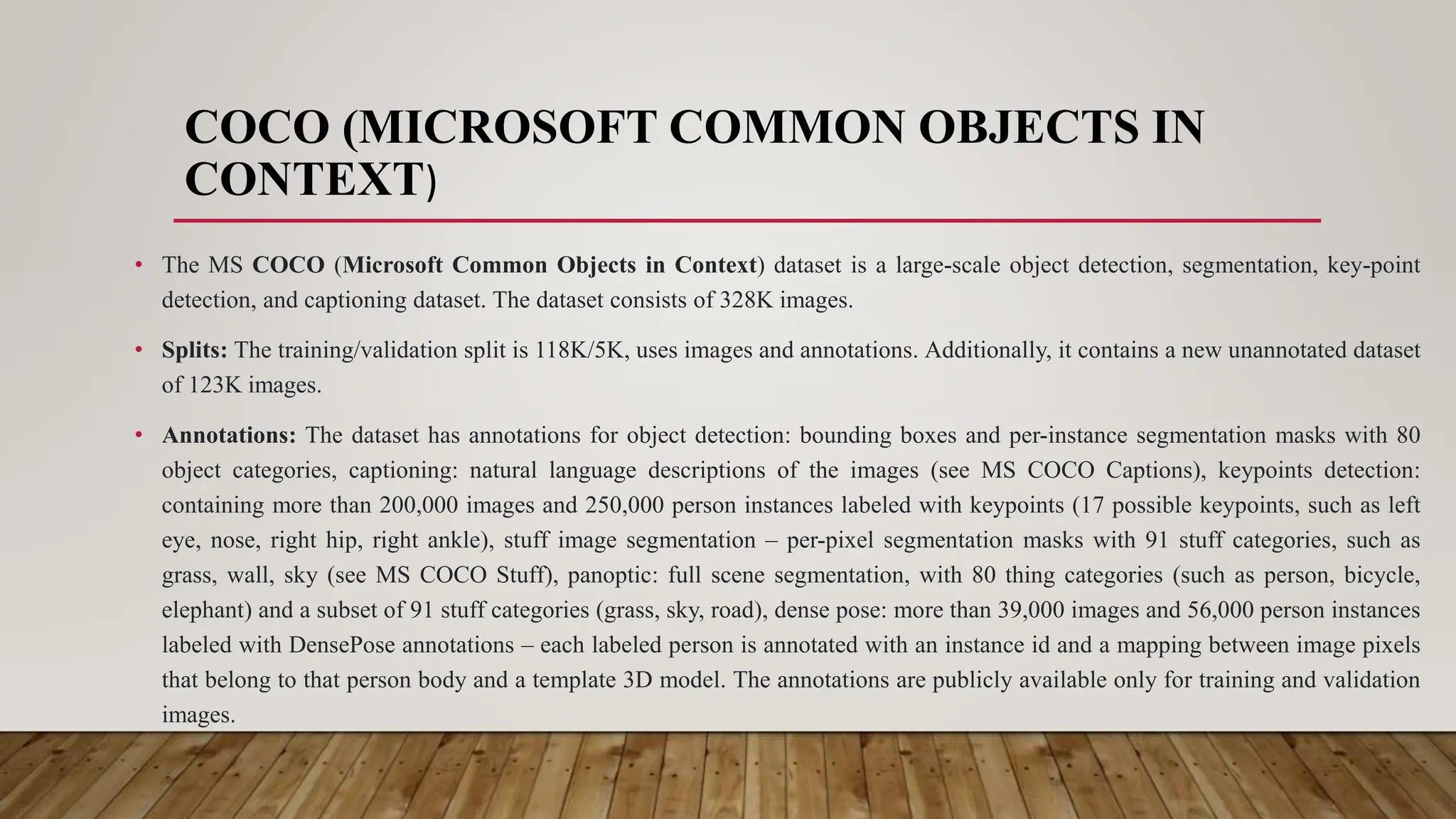 COCO (MICROSOFT COMMON OBJECTS IN
CONTEXT)
• The MS COCO (Microsoft Common Objects in Context) dataset is a large-scale object detection, segmentation, key-point
detection, and captioning dataset. The dataset consists of 328K images.
• Splits: The training/validation split is 118K/5K, uses images and annotations. Additionally, it contains a new unannotated dataset
of 123K images.
• Annotations: The dataset has annotations for object detection: bounding boxes and per-instance segmentation masks with 80
object categories, captioning: natural language descriptions of the images (see MS COCO Captions), keypoints detection:
containing more than 200,000 images and 250,000 person instances labeled with keypoints (17 possible keypoints, such as left
eye, nose, right hip, right ankle), stuff image segmentation – per-pixel segmentation masks with 91 stuff categories, such as
grass, wall, sky (see MS COCO Stuff), panoptic: full scene segmentation, with 80 thing categories (such as person, bicycle,
elephant) and a subset of 91 stuff categories (grass, sky, road), dense pose: more than 39,000 images and 56,000 person instances
labeled with DensePose annotations – each labeled person is annotated with an instance id and a mapping between image pixels
that belong to that person body and a template 3D model. The annotations are publicly available only for training and validation
images.
 