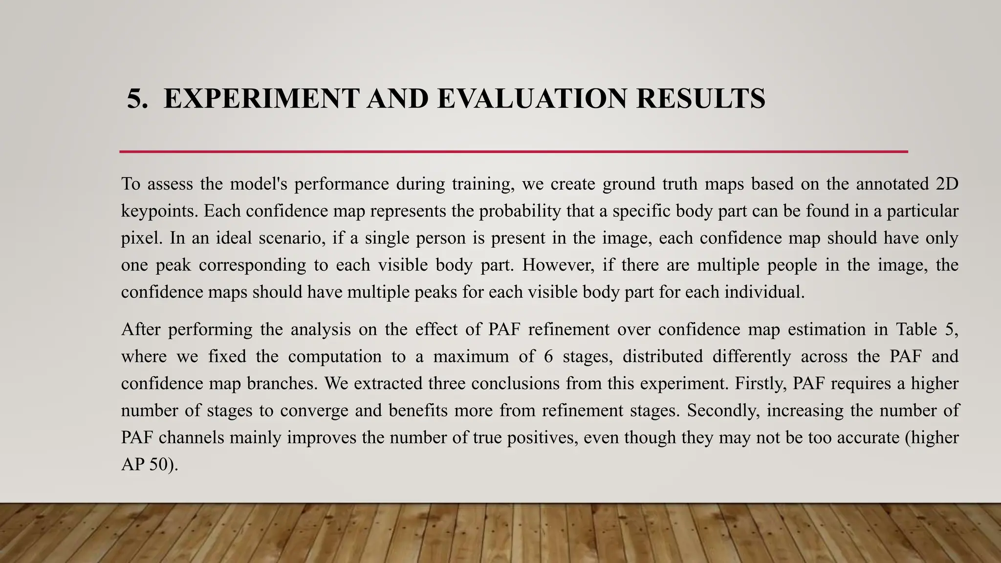 5. EXPERIMENT AND EVALUATION RESULTS
To assess the model's performance during training, we create ground truth maps based on the annotated 2D
keypoints. Each confidence map represents the probability that a specific body part can be found in a particular
pixel. In an ideal scenario, if a single person is present in the image, each confidence map should have only
one peak corresponding to each visible body part. However, if there are multiple people in the image, the
confidence maps should have multiple peaks for each visible body part for each individual.
After performing the analysis on the effect of PAF refinement over confidence map estimation in Table 5,
where we fixed the computation to a maximum of 6 stages, distributed differently across the PAF and
confidence map branches. We extracted three conclusions from this experiment. Firstly, PAF requires a higher
number of stages to converge and benefits more from refinement stages. Secondly, increasing the number of
PAF channels mainly improves the number of true positives, even though they may not be too accurate (higher
AP 50).
 