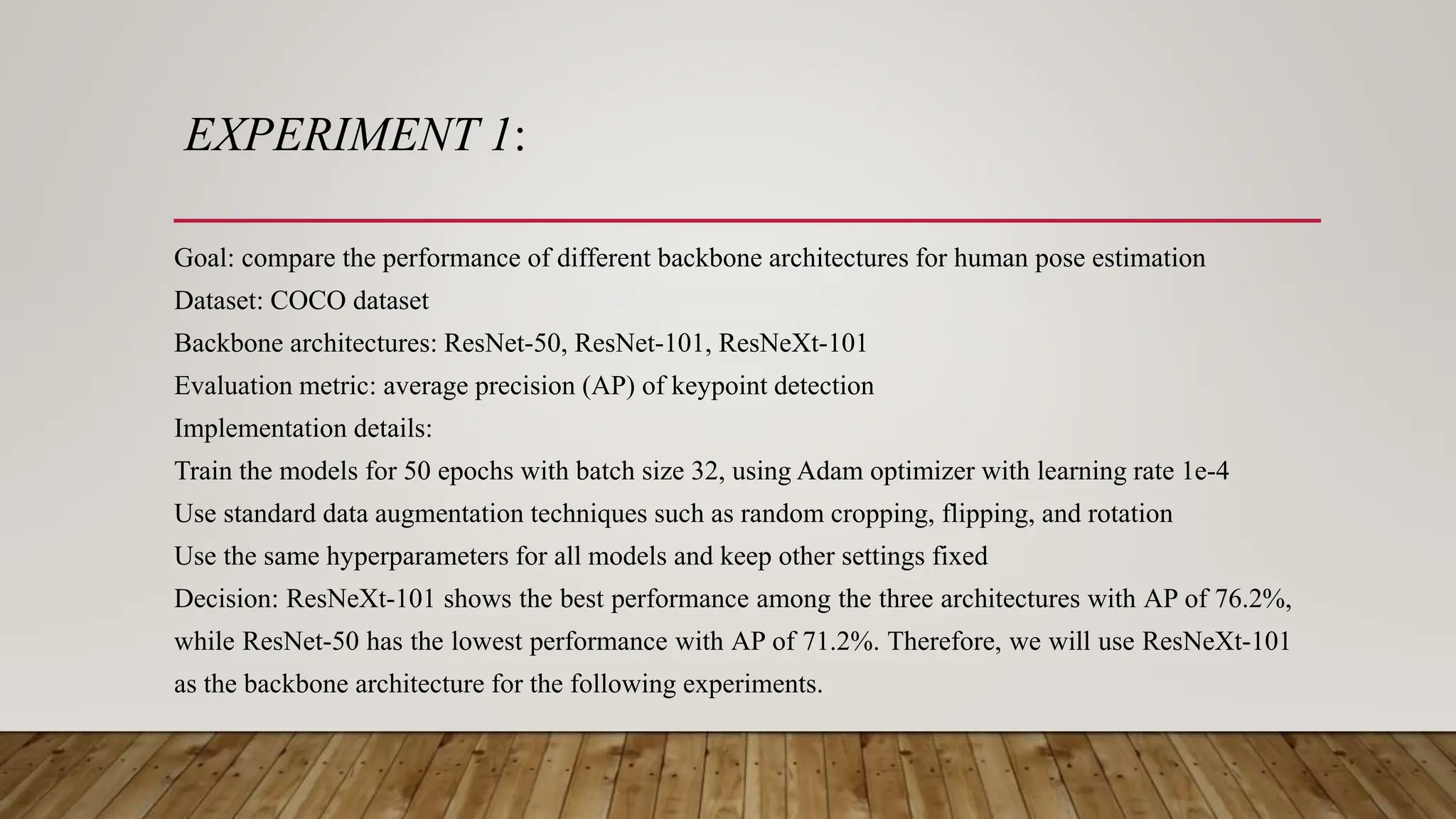 EXPERIMENT 1:
Goal: compare the performance of different backbone architectures for human pose estimation
Dataset: COCO dataset
Backbone architectures: ResNet-50, ResNet-101, ResNeXt-101
Evaluation metric: average precision (AP) of keypoint detection
Implementation details:
Train the models for 50 epochs with batch size 32, using Adam optimizer with learning rate 1e-4
Use standard data augmentation techniques such as random cropping, flipping, and rotation
Use the same hyperparameters for all models and keep other settings fixed
Decision: ResNeXt-101 shows the best performance among the three architectures with AP of 76.2%,
while ResNet-50 has the lowest performance with AP of 71.2%. Therefore, we will use ResNeXt-101
as the backbone architecture for the following experiments.
 