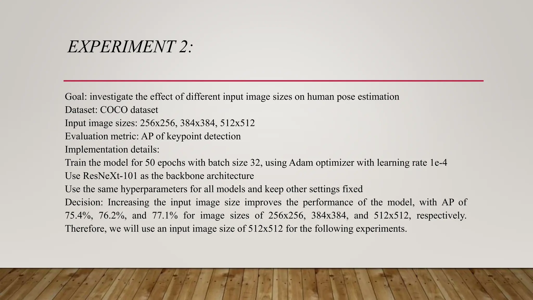 EXPERIMENT 2:
Goal: investigate the effect of different input image sizes on human pose estimation
Dataset: COCO dataset
Input image sizes: 256x256, 384x384, 512x512
Evaluation metric: AP of keypoint detection
Implementation details:
Train the model for 50 epochs with batch size 32, using Adam optimizer with learning rate 1e-4
Use ResNeXt-101 as the backbone architecture
Use the same hyperparameters for all models and keep other settings fixed
Decision: Increasing the input image size improves the performance of the model, with AP of
75.4%, 76.2%, and 77.1% for image sizes of 256x256, 384x384, and 512x512, respectively.
Therefore, we will use an input image size of 512x512 for the following experiments.
 