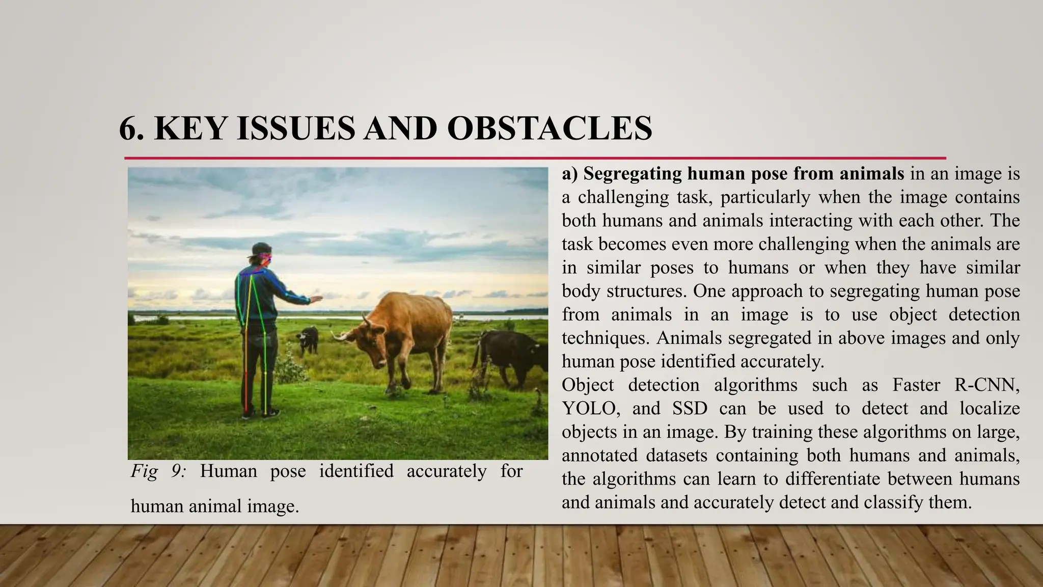 6. KEY ISSUES AND OBSTACLES
Fig 9: Human pose identified accurately for
human animal image.
a) Segregating human pose from animals in an image is
a challenging task, particularly when the image contains
both humans and animals interacting with each other. The
task becomes even more challenging when the animals are
in similar poses to humans or when they have similar
body structures. One approach to segregating human pose
from animals in an image is to use object detection
techniques. Animals segregated in above images and only
human pose identified accurately.
Object detection algorithms such as Faster R-CNN,
YOLO, and SSD can be used to detect and localize
objects in an image. By training these algorithms on large,
annotated datasets containing both humans and animals,
the algorithms can learn to differentiate between humans
and animals and accurately detect and classify them.
 