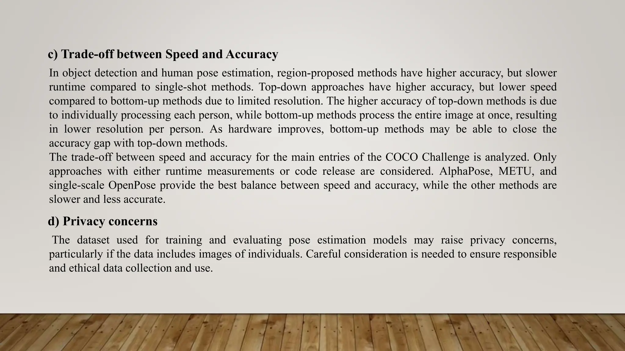 c) Trade-off between Speed and Accuracy
In object detection and human pose estimation, region-proposed methods have higher accuracy, but slower
runtime compared to single-shot methods. Top-down approaches have higher accuracy, but lower speed
compared to bottom-up methods due to limited resolution. The higher accuracy of top-down methods is due
to individually processing each person, while bottom-up methods process the entire image at once, resulting
in lower resolution per person. As hardware improves, bottom-up methods may be able to close the
accuracy gap with top-down methods.
The trade-off between speed and accuracy for the main entries of the COCO Challenge is analyzed. Only
approaches with either runtime measurements or code release are considered. AlphaPose, METU, and
single-scale OpenPose provide the best balance between speed and accuracy, while the other methods are
slower and less accurate.
d) Privacy concerns
The dataset used for training and evaluating pose estimation models may raise privacy concerns,
particularly if the data includes images of individuals. Careful consideration is needed to ensure responsible
and ethical data collection and use.
 