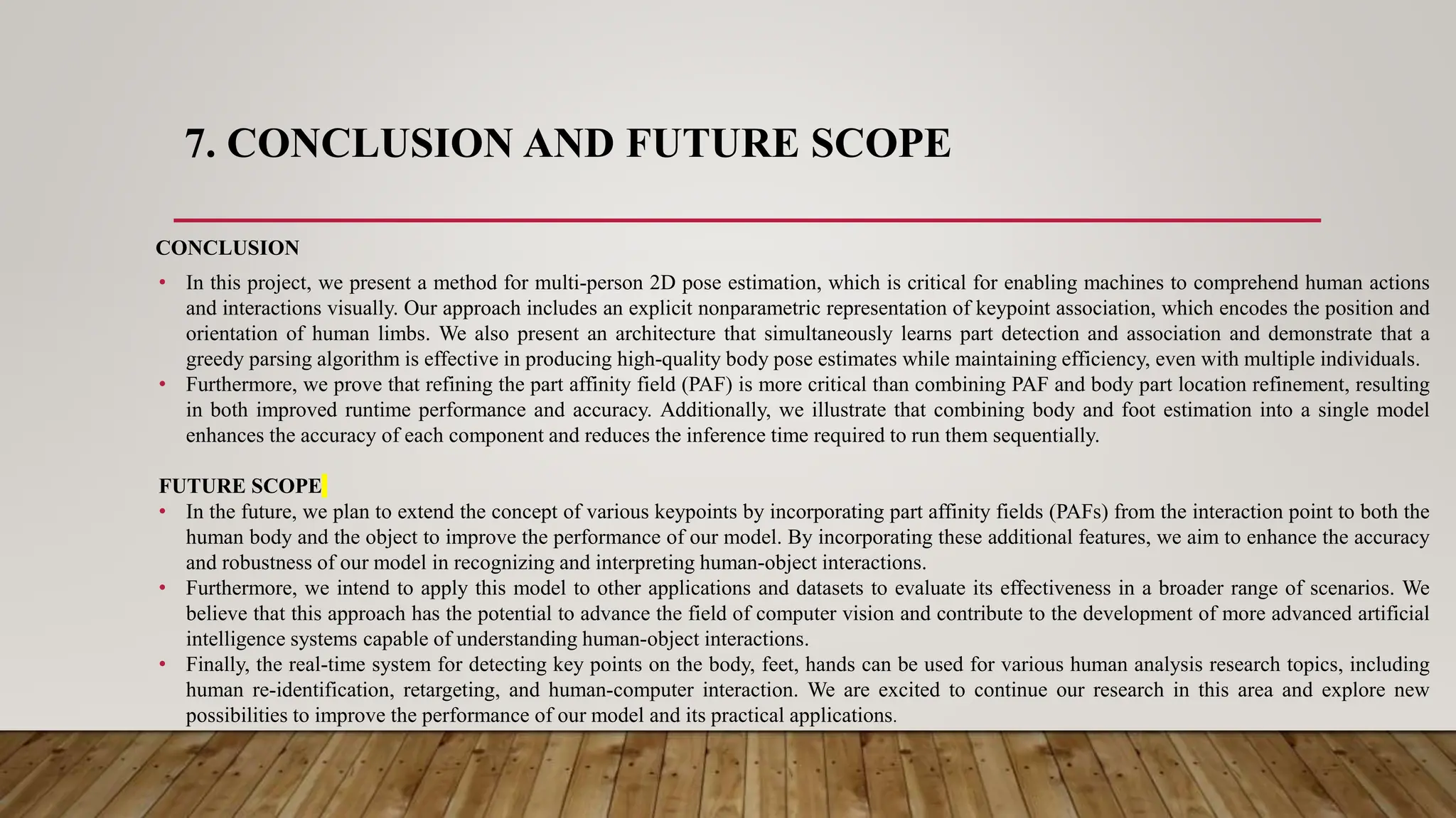 7. CONCLUSION AND FUTURE SCOPE
CONCLUSION
• In this project, we present a method for multi-person 2D pose estimation, which is critical for enabling machines to comprehend human actions
and interactions visually. Our approach includes an explicit nonparametric representation of keypoint association, which encodes the position and
orientation of human limbs. We also present an architecture that simultaneously learns part detection and association and demonstrate that a
greedy parsing algorithm is effective in producing high-quality body pose estimates while maintaining efficiency, even with multiple individuals.
• Furthermore, we prove that refining the part affinity field (PAF) is more critical than combining PAF and body part location refinement, resulting
in both improved runtime performance and accuracy. Additionally, we illustrate that combining body and foot estimation into a single model
enhances the accuracy of each component and reduces the inference time required to run them sequentially.
FUTURE SCOPE
• In the future, we plan to extend the concept of various keypoints by incorporating part affinity fields (PAFs) from the interaction point to both the
human body and the object to improve the performance of our model. By incorporating these additional features, we aim to enhance the accuracy
and robustness of our model in recognizing and interpreting human-object interactions.
• Furthermore, we intend to apply this model to other applications and datasets to evaluate its effectiveness in a broader range of scenarios. We
believe that this approach has the potential to advance the field of computer vision and contribute to the development of more advanced artificial
intelligence systems capable of understanding human-object interactions.
• Finally, the real-time system for detecting key points on the body, feet, hands can be used for various human analysis research topics, including
human re-identification, retargeting, and human-computer interaction. We are excited to continue our research in this area and explore new
possibilities to improve the performance of our model and its practical applications.
 