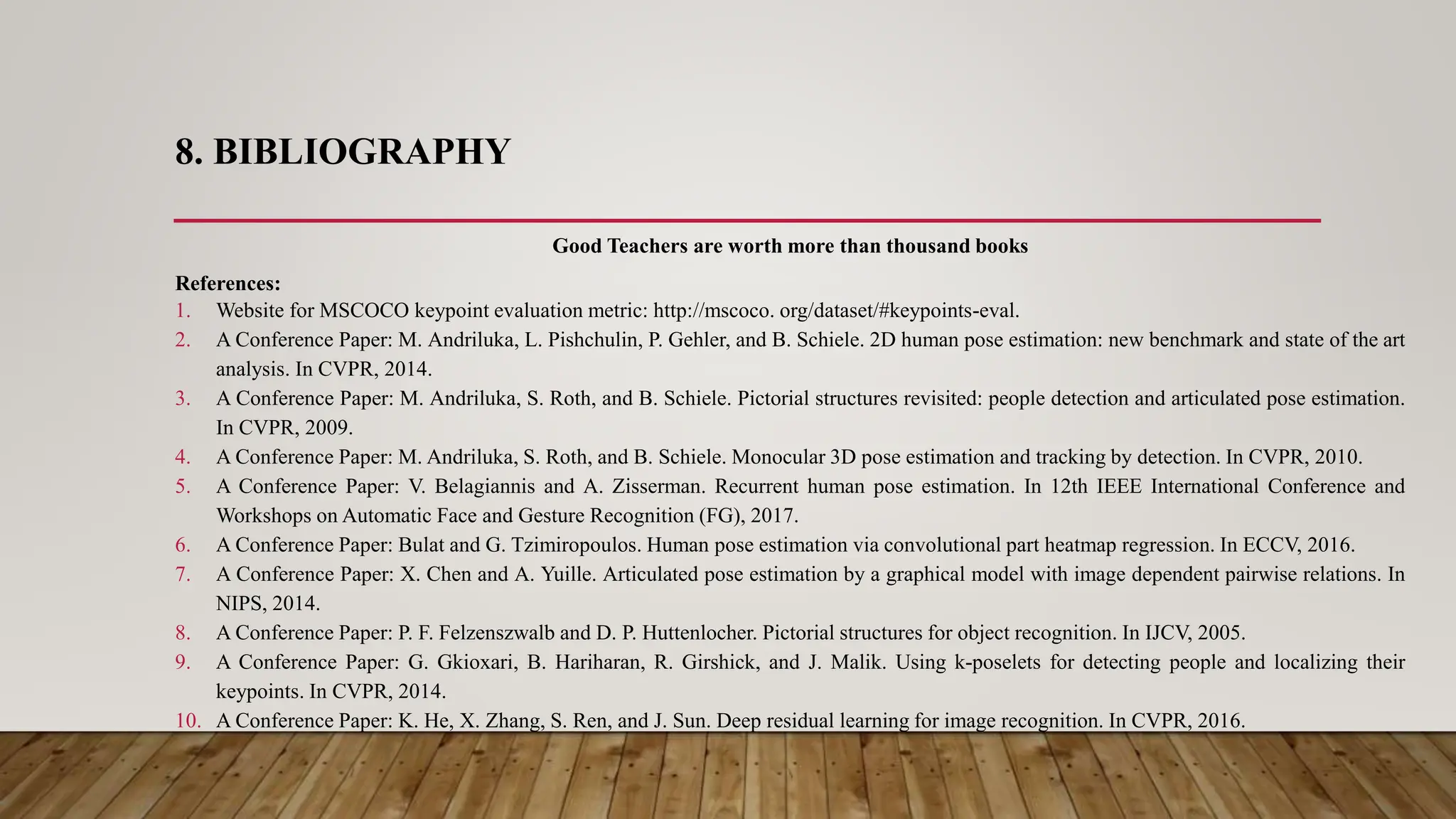 8. BIBLIOGRAPHY
Good Teachers are worth more than thousand books
References:
1. Website for MSCOCO keypoint evaluation metric: http://mscoco. org/dataset/#keypoints-eval.
2. A Conference Paper: M. Andriluka, L. Pishchulin, P. Gehler, and B. Schiele. 2D human pose estimation: new benchmark and state of the art
analysis. In CVPR, 2014.
3. A Conference Paper: M. Andriluka, S. Roth, and B. Schiele. Pictorial structures revisited: people detection and articulated pose estimation.
In CVPR, 2009.
4. A Conference Paper: M. Andriluka, S. Roth, and B. Schiele. Monocular 3D pose estimation and tracking by detection. In CVPR, 2010.
5. A Conference Paper: V. Belagiannis and A. Zisserman. Recurrent human pose estimation. In 12th IEEE International Conference and
Workshops on Automatic Face and Gesture Recognition (FG), 2017.
6. A Conference Paper: Bulat and G. Tzimiropoulos. Human pose estimation via convolutional part heatmap regression. In ECCV, 2016.
7. A Conference Paper: X. Chen and A. Yuille. Articulated pose estimation by a graphical model with image dependent pairwise relations. In
NIPS, 2014.
8. A Conference Paper: P. F. Felzenszwalb and D. P. Huttenlocher. Pictorial structures for object recognition. In IJCV, 2005.
9. A Conference Paper: G. Gkioxari, B. Hariharan, R. Girshick, and J. Malik. Using k-poselets for detecting people and localizing their
keypoints. In CVPR, 2014.
10. A Conference Paper: K. He, X. Zhang, S. Ren, and J. Sun. Deep residual learning for image recognition. In CVPR, 2016.
 