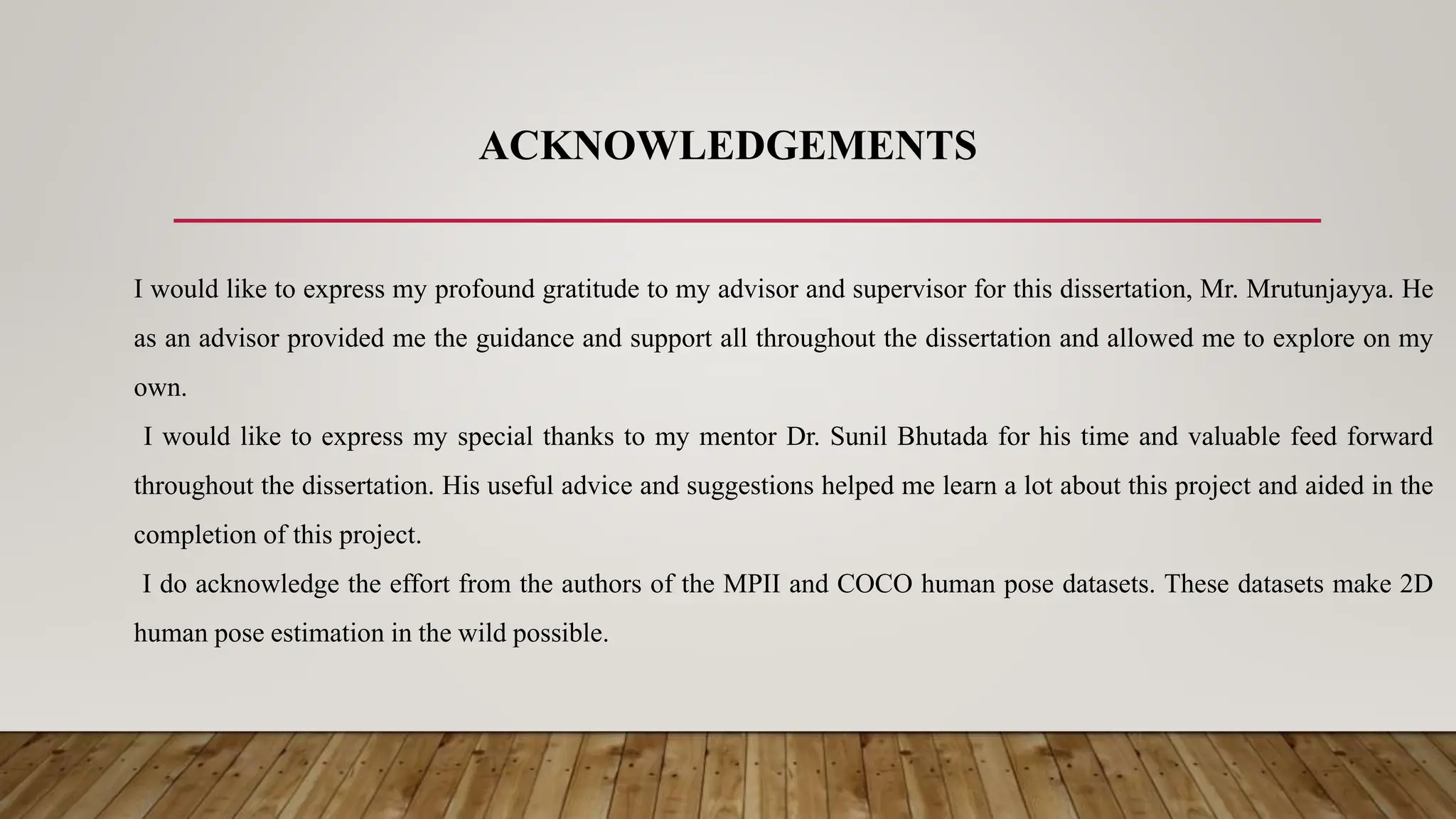 ACKNOWLEDGEMENTS
I would like to express my profound gratitude to my advisor and supervisor for this dissertation, Mr. Mrutunjayya. He
as an advisor provided me the guidance and support all throughout the dissertation and allowed me to explore on my
own.
I would like to express my special thanks to my mentor Dr. Sunil Bhutada for his time and valuable feed forward
throughout the dissertation. His useful advice and suggestions helped me learn a lot about this project and aided in the
completion of this project.
I do acknowledge the effort from the authors of the MPII and COCO human pose datasets. These datasets make 2D
human pose estimation in the wild possible.
 