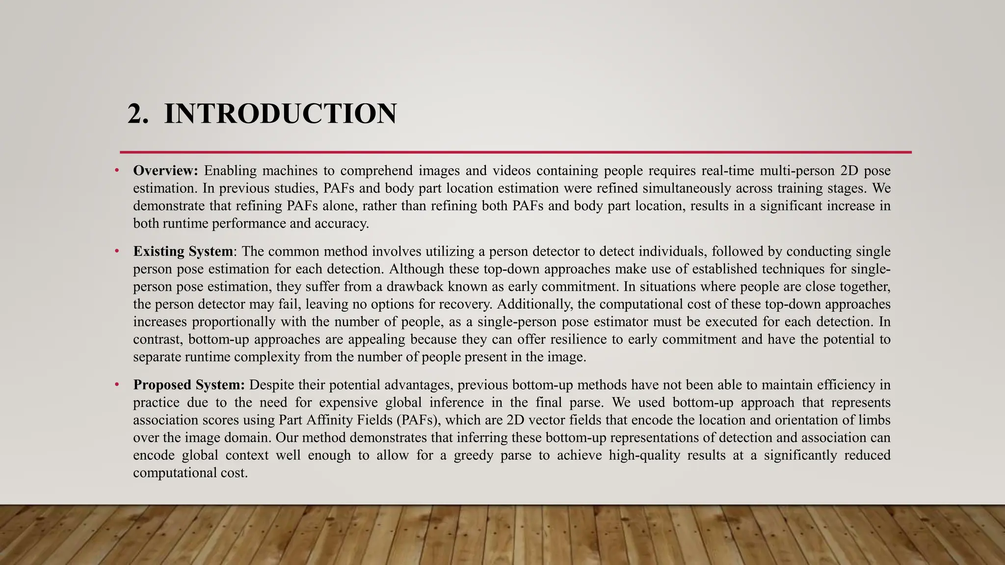 2. INTRODUCTION
• Overview: Enabling machines to comprehend images and videos containing people requires real-time multi-person 2D pose
estimation. In previous studies, PAFs and body part location estimation were refined simultaneously across training stages. We
demonstrate that refining PAFs alone, rather than refining both PAFs and body part location, results in a significant increase in
both runtime performance and accuracy.
• Existing System: The common method involves utilizing a person detector to detect individuals, followed by conducting single
person pose estimation for each detection. Although these top-down approaches make use of established techniques for single-
person pose estimation, they suffer from a drawback known as early commitment. In situations where people are close together,
the person detector may fail, leaving no options for recovery. Additionally, the computational cost of these top-down approaches
increases proportionally with the number of people, as a single-person pose estimator must be executed for each detection. In
contrast, bottom-up approaches are appealing because they can offer resilience to early commitment and have the potential to
separate runtime complexity from the number of people present in the image.
• Proposed System: Despite their potential advantages, previous bottom-up methods have not been able to maintain efficiency in
practice due to the need for expensive global inference in the final parse. We used bottom-up approach that represents
association scores using Part Affinity Fields (PAFs), which are 2D vector fields that encode the location and orientation of limbs
over the image domain. Our method demonstrates that inferring these bottom-up representations of detection and association can
encode global context well enough to allow for a greedy parse to achieve high-quality results at a significantly reduced
computational cost.
 