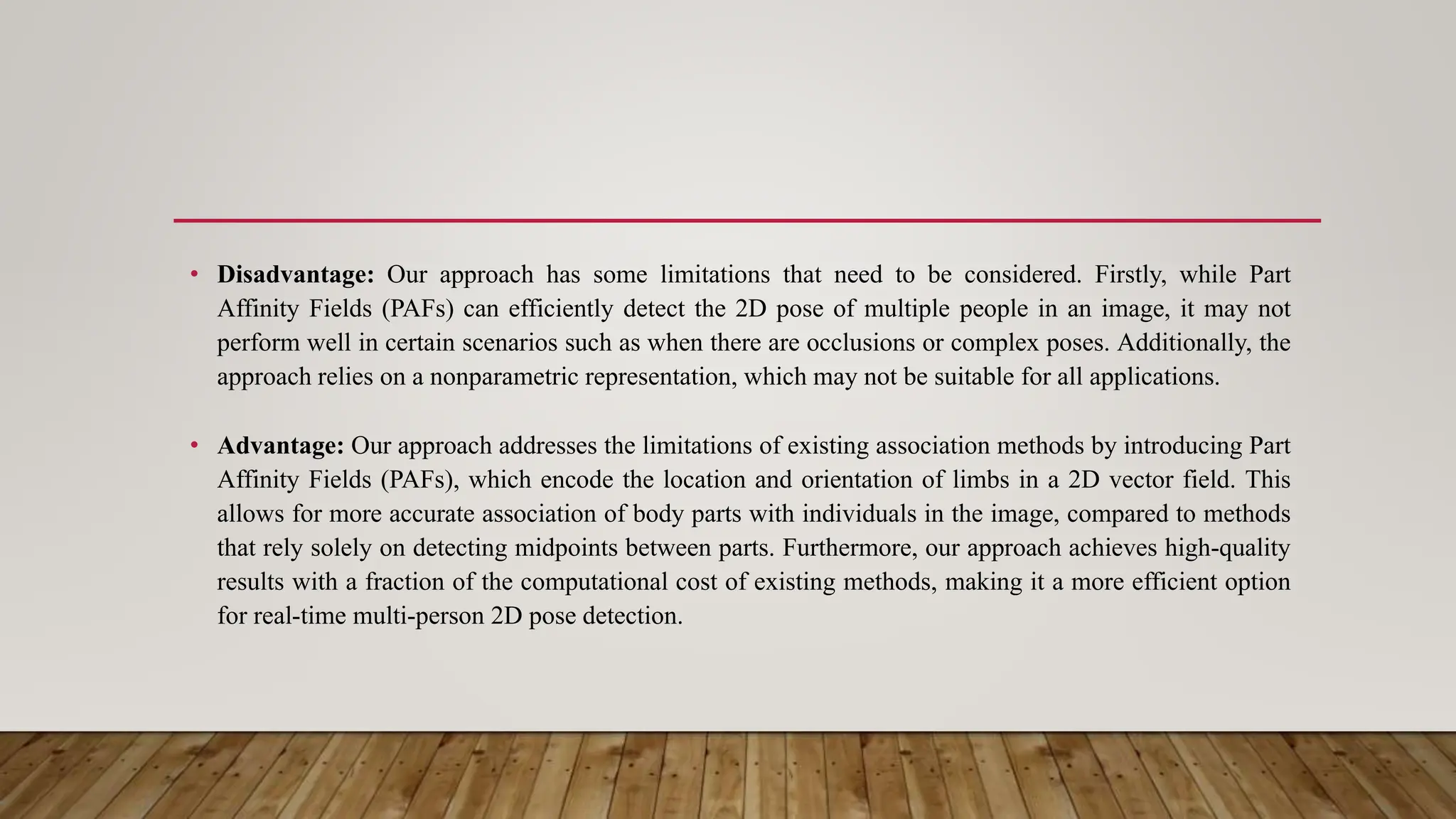 • Disadvantage: Our approach has some limitations that need to be considered. Firstly, while Part
Affinity Fields (PAFs) can efficiently detect the 2D pose of multiple people in an image, it may not
perform well in certain scenarios such as when there are occlusions or complex poses. Additionally, the
approach relies on a nonparametric representation, which may not be suitable for all applications.
• Advantage: Our approach addresses the limitations of existing association methods by introducing Part
Affinity Fields (PAFs), which encode the location and orientation of limbs in a 2D vector field. This
allows for more accurate association of body parts with individuals in the image, compared to methods
that rely solely on detecting midpoints between parts. Furthermore, our approach achieves high-quality
results with a fraction of the computational cost of existing methods, making it a more efficient option
for real-time multi-person 2D pose detection.
 