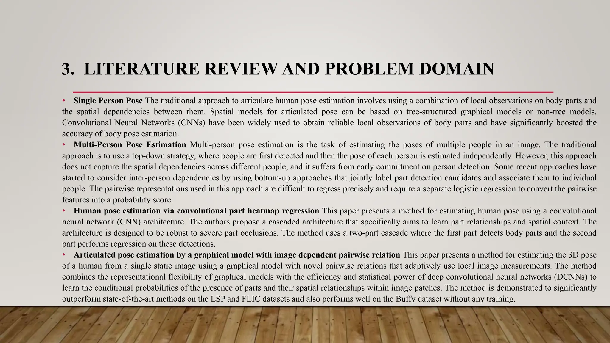3. LITERATURE REVIEW AND PROBLEM DOMAIN
• Single Person Pose The traditional approach to articulate human pose estimation involves using a combination of local observations on body parts and
the spatial dependencies between them. Spatial models for articulated pose can be based on tree-structured graphical models or non-tree models.
Convolutional Neural Networks (CNNs) have been widely used to obtain reliable local observations of body parts and have significantly boosted the
accuracy of body pose estimation.
• Multi-Person Pose Estimation Multi-person pose estimation is the task of estimating the poses of multiple people in an image. The traditional
approach is to use a top-down strategy, where people are first detected and then the pose of each person is estimated independently. However, this approach
does not capture the spatial dependencies across different people, and it suffers from early commitment on person detection. Some recent approaches have
started to consider inter-person dependencies by using bottom-up approaches that jointly label part detection candidates and associate them to individual
people. The pairwise representations used in this approach are difficult to regress precisely and require a separate logistic regression to convert the pairwise
features into a probability score.
• Human pose estimation via convolutional part heatmap regression This paper presents a method for estimating human pose using a convolutional
neural network (CNN) architecture. The authors propose a cascaded architecture that specifically aims to learn part relationships and spatial context. The
architecture is designed to be robust to severe part occlusions. The method uses a two-part cascade where the first part detects body parts and the second
part performs regression on these detections.
• Articulated pose estimation by a graphical model with image dependent pairwise relation This paper presents a method for estimating the 3D pose
of a human from a single static image using a graphical model with novel pairwise relations that adaptively use local image measurements. The method
combines the representational flexibility of graphical models with the efficiency and statistical power of deep convolutional neural networks (DCNNs) to
learn the conditional probabilities of the presence of parts and their spatial relationships within image patches. The method is demonstrated to significantly
outperform state-of-the-art methods on the LSP and FLIC datasets and also performs well on the Buffy dataset without any training.
 