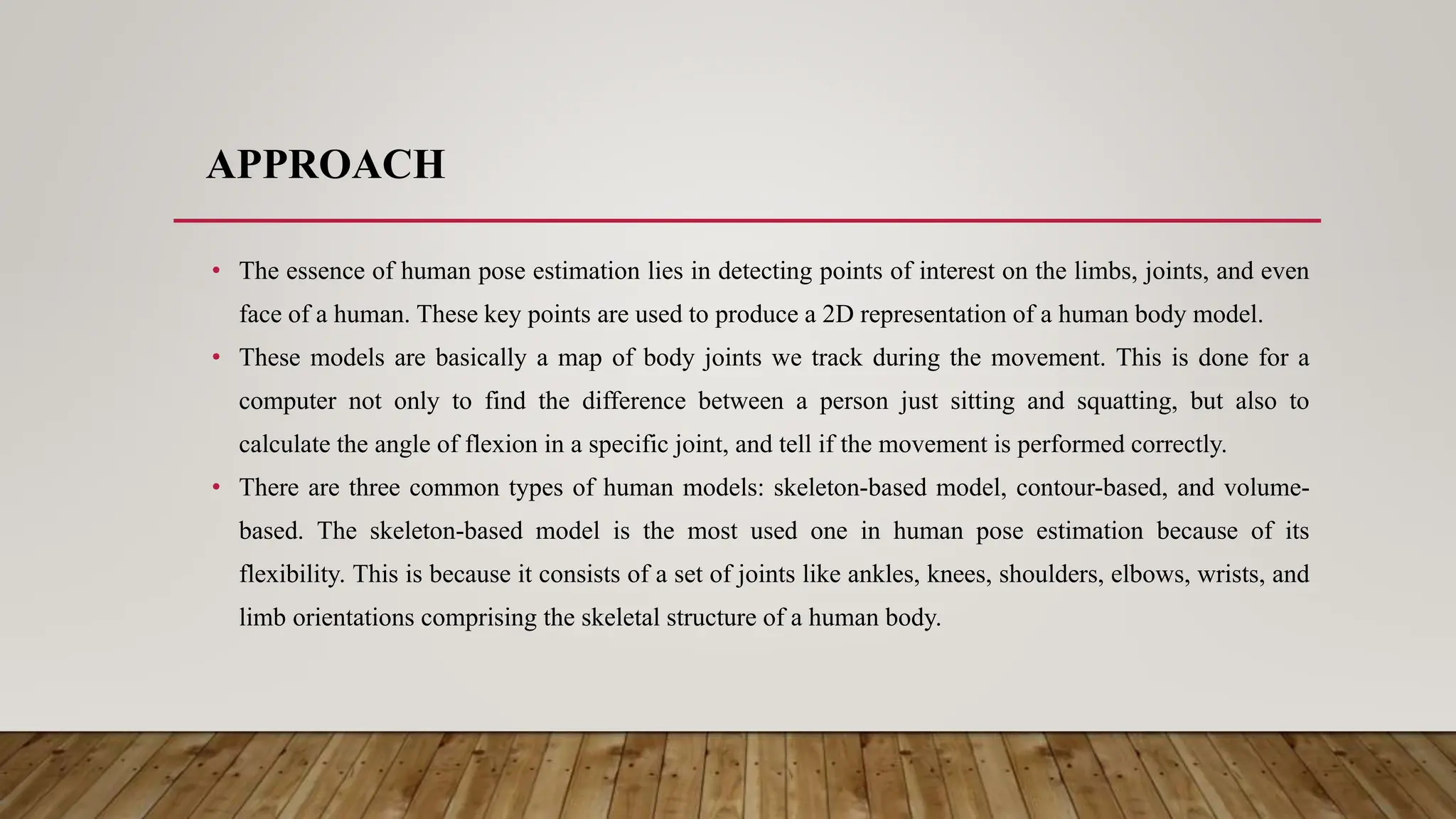APPROACH
• The essence of human pose estimation lies in detecting points of interest on the limbs, joints, and even
face of a human. These key points are used to produce a 2D representation of a human body model.
• These models are basically a map of body joints we track during the movement. This is done for a
computer not only to find the difference between a person just sitting and squatting, but also to
calculate the angle of flexion in a specific joint, and tell if the movement is performed correctly.
• There are three common types of human models: skeleton-based model, contour-based, and volume-
based. The skeleton-based model is the most used one in human pose estimation because of its
flexibility. This is because it consists of a set of joints like ankles, knees, shoulders, elbows, wrists, and
limb orientations comprising the skeletal structure of a human body.
 