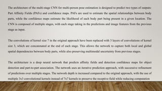 The architecture of the multi-stage CNN for multi-person pose estimation is designed to predict two types of outputs:
Part Affinity Fields (PAFs) and confidence maps. PAFs are used to estimate the spatial relationships between body
parts, while the confidence maps estimate the likelihood of each body part being present in a given location. The
CNN is composed of multiple stages, with each stage taking in the predictions and image features from the previous
stage as input.
The convolutions of kernel size 7 in the original approach have been replaced with 3 layers of convolutions of kernel
size 3, which are concatenated at the end of each stage. This allows the network to capture both local and global
spatial dependencies between body parts, while also preserving multimodal uncertainty from previous stages.
The architecture is a deep neural network that predicts affinity fields and detection confidence maps for object
detection and part-to-part association. The network uses an iterative prediction approach, with successive refinement
of predictions over multiple stages. The network depth is increased compared to the original approach, with the use of
multiple 3x3 convolutional kernels instead of 7x7 kernels to preserve the receptive field while reducing computation
 