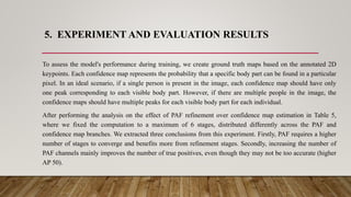 5. EXPERIMENT AND EVALUATION RESULTS
To assess the model's performance during training, we create ground truth maps based on the annotated 2D
keypoints. Each confidence map represents the probability that a specific body part can be found in a particular
pixel. In an ideal scenario, if a single person is present in the image, each confidence map should have only
one peak corresponding to each visible body part. However, if there are multiple people in the image, the
confidence maps should have multiple peaks for each visible body part for each individual.
After performing the analysis on the effect of PAF refinement over confidence map estimation in Table 5,
where we fixed the computation to a maximum of 6 stages, distributed differently across the PAF and
confidence map branches. We extracted three conclusions from this experiment. Firstly, PAF requires a higher
number of stages to converge and benefits more from refinement stages. Secondly, increasing the number of
PAF channels mainly improves the number of true positives, even though they may not be too accurate (higher
AP 50).
 
