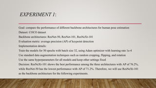 EXPERIMENT 1:
Goal: compare the performance of different backbone architectures for human pose estimation
Dataset: COCO dataset
Backbone architectures: ResNet-50, ResNet-101, ResNeXt-101
Evaluation metric: average precision (AP) of keypoint detection
Implementation details:
Train the models for 50 epochs with batch size 32, using Adam optimizer with learning rate 1e-4
Use standard data augmentation techniques such as random cropping, flipping, and rotation
Use the same hyperparameters for all models and keep other settings fixed
Decision: ResNeXt-101 shows the best performance among the three architectures with AP of 76.2%,
while ResNet-50 has the lowest performance with AP of 71.2%. Therefore, we will use ResNeXt-101
as the backbone architecture for the following experiments.
 