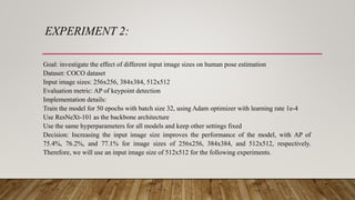 EXPERIMENT 2:
Goal: investigate the effect of different input image sizes on human pose estimation
Dataset: COCO dataset
Input image sizes: 256x256, 384x384, 512x512
Evaluation metric: AP of keypoint detection
Implementation details:
Train the model for 50 epochs with batch size 32, using Adam optimizer with learning rate 1e-4
Use ResNeXt-101 as the backbone architecture
Use the same hyperparameters for all models and keep other settings fixed
Decision: Increasing the input image size improves the performance of the model, with AP of
75.4%, 76.2%, and 77.1% for image sizes of 256x256, 384x384, and 512x512, respectively.
Therefore, we will use an input image size of 512x512 for the following experiments.
 