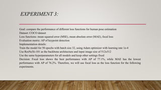 EXPERIMENT 3:
Goal: compare the performance of different loss functions for human pose estimation
Dataset: COCO dataset
Loss functions: mean squared error (MSE), mean absolute error (MAE), focal loss
Evaluation metric: AP of keypoint detection
Implementation details:
Train the model for 50 epochs with batch size 32, using Adam optimizer with learning rate 1e-4
Use ResNeXt-101 as the backbone architecture and input image size of 512x512
Use the same hyperparameters for all models and keep other settings fixed
Decision: Focal loss shows the best performance with AP of 77.1%, while MAE has the lowest
performance with AP of 76.2%. Therefore, we will use focal loss as the loss function for the following
experiments.
 