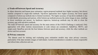 c) Trade-off between Speed and Accuracy
In object detection and human pose estimation, region-proposed methods have higher accuracy, but slower
runtime compared to single-shot methods. Top-down approaches have higher accuracy, but lower speed
compared to bottom-up methods due to limited resolution. The higher accuracy of top-down methods is due
to individually processing each person, while bottom-up methods process the entire image at once, resulting
in lower resolution per person. As hardware improves, bottom-up methods may be able to close the
accuracy gap with top-down methods.
The trade-off between speed and accuracy for the main entries of the COCO Challenge is analyzed. Only
approaches with either runtime measurements or code release are considered. AlphaPose, METU, and
single-scale OpenPose provide the best balance between speed and accuracy, while the other methods are
slower and less accurate.
d) Privacy concerns
The dataset used for training and evaluating pose estimation models may raise privacy concerns,
particularly if the data includes images of individuals. Careful consideration is needed to ensure responsible
and ethical data collection and use.
 
