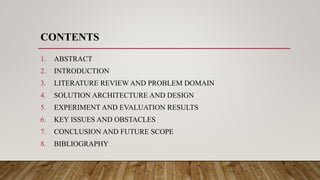 CONTENTS
1. ABSTRACT
2. INTRODUCTION
3. LITERATURE REVIEW AND PROBLEM DOMAIN
4. SOLUTION ARCHITECTURE AND DESIGN
5. EXPERIMENT AND EVALUATION RESULTS
6. KEY ISSUES AND OBSTACLES
7. CONCLUSION AND FUTURE SCOPE
8. BIBLIOGRAPHY
 