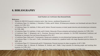 8. BIBLIOGRAPHY
Good Teachers are worth more than thousand books
References:
1. Website for MSCOCO keypoint evaluation metric: http://mscoco. org/dataset/#keypoints-eval.
2. A Conference Paper: M. Andriluka, L. Pishchulin, P. Gehler, and B. Schiele. 2D human pose estimation: new benchmark and state of the art
analysis. In CVPR, 2014.
3. A Conference Paper: M. Andriluka, S. Roth, and B. Schiele. Pictorial structures revisited: people detection and articulated pose estimation.
In CVPR, 2009.
4. A Conference Paper: M. Andriluka, S. Roth, and B. Schiele. Monocular 3D pose estimation and tracking by detection. In CVPR, 2010.
5. A Conference Paper: V. Belagiannis and A. Zisserman. Recurrent human pose estimation. In 12th IEEE International Conference and
Workshops on Automatic Face and Gesture Recognition (FG), 2017.
6. A Conference Paper: Bulat and G. Tzimiropoulos. Human pose estimation via convolutional part heatmap regression. In ECCV, 2016.
7. A Conference Paper: X. Chen and A. Yuille. Articulated pose estimation by a graphical model with image dependent pairwise relations. In
NIPS, 2014.
8. A Conference Paper: P. F. Felzenszwalb and D. P. Huttenlocher. Pictorial structures for object recognition. In IJCV, 2005.
9. A Conference Paper: G. Gkioxari, B. Hariharan, R. Girshick, and J. Malik. Using k-poselets for detecting people and localizing their
keypoints. In CVPR, 2014.
10. A Conference Paper: K. He, X. Zhang, S. Ren, and J. Sun. Deep residual learning for image recognition. In CVPR, 2016.
 