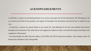ACKNOWLEDGEMENTS
I would like to express my profound gratitude to my advisor and supervisor for this dissertation, Mr. Mrutunjayya. He
as an advisor provided me the guidance and support all throughout the dissertation and allowed me to explore on my
own.
I would like to express my special thanks to my mentor Dr. Sunil Bhutada for his time and valuable feed forward
throughout the dissertation. His useful advice and suggestions helped me learn a lot about this project and aided in the
completion of this project.
I do acknowledge the effort from the authors of the MPII and COCO human pose datasets. These datasets make 2D
human pose estimation in the wild possible.
 