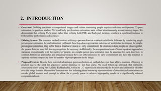 2. INTRODUCTION
• Overview: Enabling machines to comprehend images and videos containing people requires real-time multi-person 2D pose
estimation. In previous studies, PAFs and body part location estimation were refined simultaneously across training stages. We
demonstrate that refining PAFs alone, rather than refining both PAFs and body part location, results in a significant increase in
both runtime performance and accuracy.
• Existing System: The common method involves utilizing a person detector to detect individuals, followed by conducting single
person pose estimation for each detection. Although these top-down approaches make use of established techniques for single-
person pose estimation, they suffer from a drawback known as early commitment. In situations where people are close together,
the person detector may fail, leaving no options for recovery. Additionally, the computational cost of these top-down approaches
increases proportionally with the number of people, as a single-person pose estimator must be executed for each detection. In
contrast, bottom-up approaches are appealing because they can offer resilience to early commitment and have the potential to
separate runtime complexity from the number of people present in the image.
• Proposed System: Despite their potential advantages, previous bottom-up methods have not been able to maintain efficiency in
practice due to the need for expensive global inference in the final parse. We used bottom-up approach that represents
association scores using Part Affinity Fields (PAFs), which are 2D vector fields that encode the location and orientation of limbs
over the image domain. Our method demonstrates that inferring these bottom-up representations of detection and association can
encode global context well enough to allow for a greedy parse to achieve high-quality results at a significantly reduced
computational cost.
 