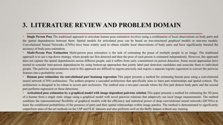 3. LITERATURE REVIEW AND PROBLEM DOMAIN
• Single Person Pose The traditional approach to articulate human pose estimation involves using a combination of local observations on body parts and
the spatial dependencies between them. Spatial models for articulated pose can be based on tree-structured graphical models or non-tree models.
Convolutional Neural Networks (CNNs) have been widely used to obtain reliable local observations of body parts and have significantly boosted the
accuracy of body pose estimation.
• Multi-Person Pose Estimation Multi-person pose estimation is the task of estimating the poses of multiple people in an image. The traditional
approach is to use a top-down strategy, where people are first detected and then the pose of each person is estimated independently. However, this approach
does not capture the spatial dependencies across different people, and it suffers from early commitment on person detection. Some recent approaches have
started to consider inter-person dependencies by using bottom-up approaches that jointly label part detection candidates and associate them to individual
people. The pairwise representations used in this approach are difficult to regress precisely and require a separate logistic regression to convert the pairwise
features into a probability score.
• Human pose estimation via convolutional part heatmap regression This paper presents a method for estimating human pose using a convolutional
neural network (CNN) architecture. The authors propose a cascaded architecture that specifically aims to learn part relationships and spatial context. The
architecture is designed to be robust to severe part occlusions. The method uses a two-part cascade where the first part detects body parts and the second
part performs regression on these detections.
• Articulated pose estimation by a graphical model with image dependent pairwise relation This paper presents a method for estimating the 3D pose
of a human from a single static image using a graphical model with novel pairwise relations that adaptively use local image measurements. The method
combines the representational flexibility of graphical models with the efficiency and statistical power of deep convolutional neural networks (DCNNs) to
learn the conditional probabilities of the presence of parts and their spatial relationships within image patches. The method is demonstrated to significantly
outperform state-of-the-art methods on the LSP and FLIC datasets and also performs well on the Buffy dataset without any training.
 