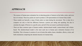 APPROACH
• The essence of human pose estimation lies in detecting points of interest on the limbs, joints, and even
face of a human. These key points are used to produce a 2D representation of a human body model.
• These models are basically a map of body joints we track during the movement. This is done for a
computer not only to find the difference between a person just sitting and squatting, but also to
calculate the angle of flexion in a specific joint, and tell if the movement is performed correctly.
• There are three common types of human models: skeleton-based model, contour-based, and volume-
based. The skeleton-based model is the most used one in human pose estimation because of its
flexibility. This is because it consists of a set of joints like ankles, knees, shoulders, elbows, wrists, and
limb orientations comprising the skeletal structure of a human body.
 