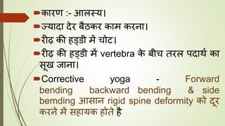 कारण :- आलस्य।
ज्यादा देर बैठकर काम करना।
रीढ़ की हड्डी में चोट।
रीढ़ की हड्डी में vertebra के बीच तरल पदाथघ का
सूख जाना।
Corrective yoga - Forward
bending backward bending & side
bemding आसान rigid spine deformity को दूर
करने में सहायक होते है
 