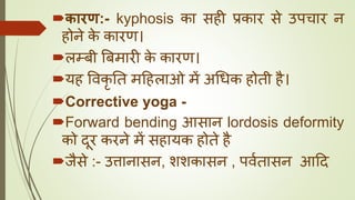 कारण:- kyphosis का सही प्रकार से उपचार न
होने के कारण।
लम्बी बबमारी के कारण।
यह ववकृ तत मदहलाओ में अधधक होती है।
Corrective yoga -
Forward bending आसान lordosis deformity
को दूर करने में सहायक होते है
जैसे :- उत्तानासन, शशकासन , पवघतासन आदद
 