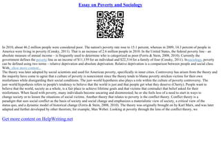Essay on Poverty and Sociology
In 2010, about 46.2 million people were considered poor. The nation's poverty rate rose to 15.1 percent, whereas in 2009, 14.3 percent of people in
America were living in poverty (Censky, 2011). That is an increase of 2.6 million people in 2010. In the United States, the federal poverty line– an
absolute measure of annual income – is frequently used to determine who is categorized as poor (Ferris & Stein, 2008, 2010). Currently the
government defines the poverty line as an income of $11,139 for an individual and $22,314 for a family of four (Censky, 2011). Insociology, poverty
can be defined using two terms – relative deprivation and absolute deprivation. Relative deprivation is a comparison between people and social class.
With...show more content...
The theory was later adopted by social scientists and used for American poverty, specifically in inner cities. Controversy has arisen from the theory and
the majority have come to agree that a culture of poverty is nonexistent since the theory tends to blame poverty stricken victims for their own
misfortunes while disregarding their social conditions. The just–world hypothesis also plays a role within the culture of poverty controversy. The
just–world hypothesis refers to people's tendency to believe that the world is just and that people get what they deserve (Cherry). People want to
believe that the world, society as a whole, is a fair place to achieve lifetime goals and that victims that contradict that belief asked for their
misfortunes. When faced with poverty, many individuals become uncaring and disinterested; he or she feels less of a need to start in ways to
change society or to lessen the situations of social victims. Another theory that relates to poverty is the conflict theory. Conflict theory is a
paradigm that sees social conflict as the basis of society and social change and emphasizes a materialistic view of society, a critical view of the
status quo, and a dynamic model of historical change (Ferris & Stein, 2008, 2010). The theory was originally brought on by Karl Marx, and was later
adapted and further developed by other theorists; for example, Max Weber. Looking at poverty through the lens of the conflict theory, we
Get more content on HelpWriting.net
 