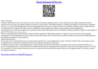 Thesis Statement Of Poverty
Thesis of Poverty
Countries suffer from several crises of poverty such as social, economical, political crises as well as financial crises. Debt calculated by fixation
called poverty line, that is the smallest amount of income in a given nation. The dribble program is voluntary individually to reach and give a pathway
out of poverty for the tremendously poor.The exact participant selection process to make sure that our contributor of people who live under less than
1.25 dollar per day. Working with relative power is additional time consuming and expensive than working with other populations.
The largest part of world's poor people lives in rural areas that are 800 million poor women and children. Weather conditions comprise a main impact of
poverty. The warm...show more content...
They are required nutritious foods that slow down the body's capability to fight against diseases. In spite of its causes, "poverty has devastating
consequences for the individual who live in it. Most of the studies mainly focus on child poverty, and these studies clearly state that childhood poverty
has lifelong consequences" [Vallas (2014)].
Opinion about poverty
In my point of view, Individual poverty is not only about material, but it is also intellectual & secular. Therefore I believe that to be prosperous does
not depend alone on the plenty of material fate, but it also upon the compassion of the heart.
In different words, poverty is not peripheral patent. It also includes the inner self of the person. The person, who has tons of gold, diamond, etc. is
poor in the physical faculty. Poverty found by two different factors that are both personal and communal. Only you have the spirit to choose if you stay
in or out poverty. Poverty subsists because you exist in a tradition where their sufficient material resources to go approximately. Therefore, you have
moved past the general
Get more content on HelpWriting.net
 