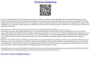 Poverty in Australia Essay
Poverty in Australia Before discussing the extent of poverty in Australia, it is first crucial to mention the difference between absolute poverty and
relative poverty. Absolute Poverty is a situation where deprivation is extreme because people do not have access to the basic necessities such as food,
clothing, and shelter. In contrast Relative Poverty is a situation in which the incidence of poverty is measured relative to things such as average weekly
earnings or income per head. Therefore poverty, as talked about in Australia is the state where income is insufficient to meet the minimum needs of the
household or individual.
The Poverty Line is the level of income below which the income of the household or individual is...show more content...
Whilst these percentages had changed significantly it was also found that the types of people who were living under the poverty line were still the
same. In this report it was found that 75 percent of those living below the poverty line were not in the workforce, and that the aged made up 41 per cent
of all Australians that were living in poverty. (Williams, Lawrey 2000) Therefore it is clear that although the poverty line had risen significantly from
1975 to 1987, there has not been an improvement in the percentage of Australians living under the poverty line, but instead this percentage has
increased.
Between 1975 and 1996, per person, GDP grew by almost 90%, taxes more than doubled, government transfers went up more than 160%, and average
household income net of taxes grew by almost 50%. Income grew significantly. The proportion of national income directed via government grew far
more significantly. Although there has been some problems with the economy during this period such as unemployment which has grown from 4 per
cent to 8.5 percent, also the average duration of unemployment grew from 6 weeks to 52 weeks.
Unemployment is seen as one of the possible reasons for the increase in poverty rates, despite the increase in welfare payments. Whilst it is likely that
this startling increase in unemployment levels is partly responsible for the increase in poverty, it still
Get more content on HelpWriting.net
 