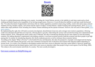 Poverty
Poverty is a global phenomenon affecting every country. According the United Nations, poverty is the inability to seek basic needs such as food,
clothing and shelter based on the incapability of not having enough money. However, it is not all about the inability to seek basic needs but beyond
that. "It is about the denial of opportunities and choices that are widely regarded as essential to lead a long, healthy, creative life and to enjoy a decent
standard of living, freedom, dignity, self–esteem and the respect of others" (United Nations– Global Teaching and Learning Project, 2014, 1). Poverty
makes other major problems worse including slave labour, human trafficking and the spread of diseases. However, the root cause of these global...show
more content...
By implementing this right, this will lead to economic development, demolishment of poverty and a stronger more inclusive population. Allowing
youth to be educated will pull them out of poverty, allowing them to get jobs, while letting the society work towards becoming more industrialized and
modern (Saleem, 2014). Although this article relates only to Pakistan, this idea of introducing education has the same impacts in most developing
countries. By making education a requirement in developing countries, it can boost economic growth, build the economy and allow people to get high
paying jobs. In contrast, by introducing education, this slowly eradicates poverty as well as increases these economic factors.
According to the chapter "What is Poverty?" in the booklet Poverty and Education, this takes the perspective of people in developed and developing
countries. This seeks identify that poverty is the main contributor towards the lack of education and examines that education differs depending on
income levels. As a result, a lot of families in developing countries don't have access to education since they cannot afford it. However, people that
live in more urbanized and developed regions, tend to have more access to education rather than people living in rural regions (Van Der Berg, 2008).
This relates to the social structure and divide of a country. The more socially developed a
Get more content on HelpWriting.net
 