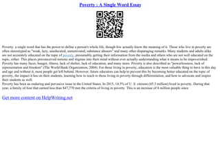 Poverty : A Single Word Essay
Poverty: a single word that has the power to define a person's whole life, though few actually know the meaning of it. Those who live in poverty are
often stereotyped as "weak, lazy, uneducated, unmotivated, substance abusers" and many other disparaging remarks. Many students and adults alike
are not accurately educated on the topic of poverty, presumably getting their information from the media and others who are not well educated on the
topic, either. This places preconceived notions and stigmas into their mind without ever actually understanding what it means to be impoverished.
Poverty has many faces; hunger, illness, lack of shelter, lack of education, and many more. Poverty is also described as "powerlessness, lack of
representation and freedom" (The World Bank Organization, 2004). For those living in poverty, education is the most valuable thing to have in this day
and age and without it, most people get left behind. However, future educators can help to prevent this by becoming better educated on the topic of
poverty, the impact it has on their students, learning how to teach to those living in poverty through differentiation, and how to advocate and inspire
their students as well.
Poverty has been an enduring and pervasive issue in the United States. In 2015, 14.5% of U .S. citizens (45.3 million) lived in poverty. During that
year, a family of four that earned less than $47,770 met the criteria of living in poverty. This is an increase of 8 million people since
Get more content on HelpWriting.net
 