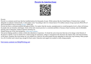 Poverty In America Essay
Poverty
Poverty is a common social issue that has troubled nations for thousands of years. While nations like the United States of America have worked
diligently to eradicate it domestically, it still widely exists."According to the U.S. Citizen burow 47.6 million citizens living in poverty.With 20% of
those households living in extreme poverty."(PBS.org)
Poverty has been a consistent problem throughout history. No matter what the income, unemployment or overall prosperity level is, there will always
be people who are homeless and hungry. Some of the main reasons poverty is a consistent problem is because of poor economy, lack of affordable
housing ,lack of education, medical expenses and drug use.
Despite being one of the most prosperous...show more content...
One person helping another to obtain a better job, education or experience. To break the cycle of poverty there has to be change in the lifestyle of
the person or family. Even if a family has a small savings for retirement, college or emergencies this decreases the chances they will need assistance
in the future. Programs like food stamps are very helpful for a little bit, but when people become dependant on them they stop working. Many people
live off of welfare and it doesn't pay enough for basic needs. Education and support are needed to really change peoples
Get more content on HelpWriting.net
 