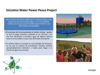 Iniciativa Water Power Peace Project

Esta iniciativa fue desarrollada por la empresa Sabre, cuya
   propuesta era promocionar agua a las comunidades
  rurales a la vez que proporcionaba esparcimiento a los
                  niños de las comunidades


• El principio de funcionamiento es similar al play – pump,
  ya que el juego mecánico utilizado es un carrusel, y su
  uso esta destinado a bombear agua de lugares lejanos
  hacia la comunidad a la que esta destinado el proyecto

• El sistema Sabre se prueba en comunidades de Tanzania,
  en las que la mayoría de estudiantes necesita caminar
  aproximadamente kilómetro y medio para llegar a la
  fuente de agua más cercana




                                                              energía
 