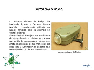ANTORCHA DINAMO


La antorcha dínamo de Philips fue
inventada durante la Segunda Guerra
Mundial y ampliamente utilizada en
lugares remotos, ante la ausencia de
energía eléctrica
Este dispositivo trabajaba con un sistema
de recarga basado en el dínamo, operado
por medio de una manivela manual que
giraba en el sentido de las manecillas del
reloj. Para la iluminación, se disponía de 3
bombillos tipo LED de alta luminosidad.
                                               Antorcha dinamo de Philips




                                                                            energía
 