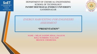 ENERGY HARVESTING FOR ENGINEERS
ASSESSMENT
“PRESENTATION”
DEPARTMENT OF CHEMICAL ENGINNERING
SCHOOL OF TECHNOLOGY
PANDIT DEENDAYAL ENERGY UNIVERSITY
GANDHINAGAR
NAME :- MILAP ,SANDIP ,HINAL, FALGUNI
ROLL NUMBERS: 35,22,14,08
BRANCH: CHEMICHAL
 