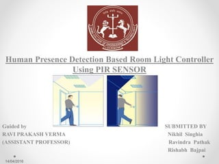 Human Presence Detection Based Room Light Controller
Using PIR SENSOR
Guided by SUBMITTED BY
RAVI PRAKASH VERMA Nikhil Singhia
(ASSISTANT PROFESSOR) Ravindra Pathak
Rishabh Bajpai
14/04/2016
 