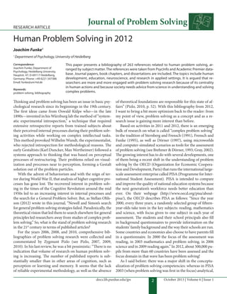 2
docs.lib.purdue.edu/jps October 2013 | Volume 6 | Issue 1
Journal of Problem Solving
RESEARCH ARTICLE
Human Problem Solving in 2012
Joachim Funke1
1
Department of Psychology, University of Heidelberg
This paper presents a bibliography of 263 references related to human problem solving, ar-
ranged by subject matter. The references were taken from PsycInfo and Academic Premier data-
base. Journal papers, book chapters, and dissertations are included. The topics include human
development, education, neuroscience, and research in applied settings. It is argued that re-
searchers are more and more engaged with problem solving research because of its centrality
in human actions and because society needs advice from science in understanding and solving
complex problems.
Correspondence:
Joachim Funke, Department of
Psychology, Heidelberg University,
Hauptstr. 47, D-69117 Heidelberg,
Germany; Phone: +49 6221 547388.
Email: funke@uni-hd.de
Keywords:
problem solving, bibliography
hinking and problem solving has been an issue in basic psy-
chological research since its beginnings in the 19th century.
he irst ideas came from Oswald Külpe who—in the late
1890s—invented in his Würzburg lab the method of “system-
atic experimental introspection,” a technique that required
extensive retrospective reports from trained subjects about
their perceived internal processes during their problem solv-
ing activities while working on complex intellectual tasks.
his method provoked Wilhelm Wundt, the experimentalist,
who rejected introspection for methodological reasons. he
early Gestaltists (Karl Duncker, Max Wertheimer) followed a
systems approach to thinking that was based on perceptual
processes of restructuring. heir problems relied on visual-
ization and processes near to perception, forming a Gestalt
solution out of the problem particles.
With the advent of behaviorism and with the reign of ter-
ror during World War II, that analysis of higher cognitive pro-
cesses has gone lost. he recovered interest in problem solv-
ing in the times of the Cognitive Revolution around the mid
1950s led to an increasing interest in internal processes and
the search for a General Problem Solver. But, as Stellan Ohls-
son (2012) wrote in this journal, “Newell and Simon’s search
for general problem solving strategies failed. Paradoxically, the
theoretical vision that led them to search elsewhere for general
principles led researchers away from studies of complex prob-
lem solving.” So, what is the stand of problem solving research
in the 21st
century in terms of published articles?
For the years 2006, 2008, and 2010, comprehensive bib-
liographies of problem solving research were collected and
commentated by Zygmunt Pizlo (see Pizlo, 2007, 2009,
2010). In his last review, he was a bit pessimistic: “here is no
indication that volume of research on human problem solv-
ing is increasing. he number of published reports is sub-
stantially smaller than in other areas of cognition, such as
perception or learning and memory. It seems that the lack
of reliable experimental methodology, as well as the absence
of theoretical foundations are responsible for this state of af-
fairs” (Pizlo, 2010, p. 52). With this bibliography from 2012,
I want to bring a bit more optimism back to the reader: from
my point of view, problem solving as a concept and as a re-
search issue is gaining more interest than before.
Based on activities in 2011 and 2012, there is an emerging
bulk of research on what is called “complex problem solving”
in the tradition of Sternberg and Frensch (1991), Frensch and
Funke (1995), as well as Dörner (1997), using microworlds
and computer-simulated scenarios as tools for the assessment
of problem solving (see Brehmer & Dörner, 1993; Gray, 2002).
he growing interest has to do with several developments, one
of them being a recent shit in the understanding of problem
solving by the OECD (Organization for Economic Coopera-
tion and Development, Paris) that runs the international large-
scale assessment enterprise called PISA (Programme for Inter-
national Student Assessment). PISA is intended to compare
and improve the quality of national education systems because
the next generation’s workforce needs better education than
ever. On their webpage (http://www.oecd.org/pisa/about-
pisa/), the OECD describes PISA as follows: “Since the year
2000, every three years, a randomly selected group of iteen-
year-olds take tests in the key subjects: reading, mathematics
and science, with focus given to one subject in each year of
assessment. he students and their school principals also ill
in background questionnaires to provide information on the
students’ family background and the way their schools are run.
Some countries and economies also choose to have parents ill
in a questionnaire. In 2000 the focus of the assessment was
reading, in 2003 mathematics and problem solving, in 2006
science and in 2009 reading again.” In 2012, about 500,000 pu-
pils from more than 60 countries have been assessed and the
focus domain in that wave has been problem solving!
As I said before: there was a major shit in the conceptu-
alization of problem solving competencies: whereas in PISA
2003 (when problem solving was irst in the focus) analytical,
 