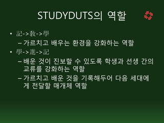 STUDYDUTS의 역할
• 記->敎->學
  – 가르치고 배우는 환경을 강화하는 역할
• 學->進->記
  – 배운 것이 진보할 수 있도록 학생과 선생 간의
    교류를 강화하는 역할
  – 가르치고 배운 것을 기록해두어 다음 세대에
    게 전달할 매개체 역할
 