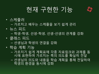 현재 구현한 기능
• 스케쥴러
 – 가르치고 배우는 스케쥴을 보기 쉽게 관리
• 뉴스 피드
 – 학생-학생, 선생-학생, 선생-선생의 관계를 강화
• 클래스 피드
 – 선생님과 학생의 연결을 강화
• 학습 계획 기능
 – 가르치기 쉽게 계획표에 각종 자료링크와 과제를 동
   시에 표현하여 가르치는 쪽의 의도를 확실히 전달
 – 선생님의 의도와 내용을 학습 계획을 통해 전달하여
   학생의 환경을 동시에 강화
 