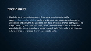 DEVELOPMENT
• Mainly focusing on the development of the human mind through the life
span, developmental psychology seeks to understand how people come to perceive,
understand, and act within the world and how these processes change as they age. This
may focus on cognitive, affective, moral, social, or neural development. Researchers
who study children use a number of unique research methods to make observations in
natural settings or to engage them in experimental tasks.
 