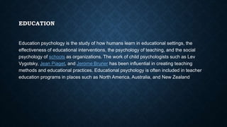 EDUCATION
Education psychology is the study of how humans learn in educational settings, the
effectiveness of educational interventions, the psychology of teaching, and the social
psychology of schools as organizations. The work of child psychologists such as Lev
Vygotsky, Jean Piaget, and Jerome Bruner has been influential in creating teaching
methods and educational practices. Educational psychology is often included in teacher
education programs in places such as North America, Australia, and New Zealand.
 