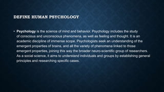 DEFINE HUMAN PSYCHOLOGY
• Psychology is the science of mind and behavior. Psychology includes the study
of conscious and unconscious phenomena, as well as feeling and thought. It is an
academic discipline of immense scope. Psychologists seek an understanding of the
emergent properties of brains, and all the variety of phenomena linked to those
emergent properties, joining this way the broader neuro-scientific group of researchers.
As a social science, it aims to understand individuals and groups by establishing general
principles and researching specific cases.
 