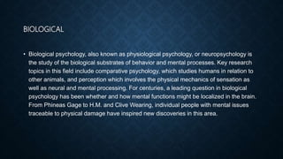 BIOLOGICAL
• Biological psychology, also known as physiological psychology, or neuropsychology is
the study of the biological substrates of behavior and mental processes. Key research
topics in this field include comparative psychology, which studies humans in relation to
other animals, and perception which involves the physical mechanics of sensation as
well as neural and mental processing. For centuries, a leading question in biological
psychology has been whether and how mental functions might be localized in the brain.
From Phineas Gage to H.M. and Clive Wearing, individual people with mental issues
traceable to physical damage have inspired new discoveries in this area.
 