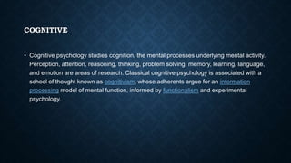COGNITIVE
• Cognitive psychology studies cognition, the mental processes underlying mental activity.
Perception, attention, reasoning, thinking, problem solving, memory, learning, language,
and emotion are areas of research. Classical cognitive psychology is associated with a
school of thought known as cognitivism, whose adherents argue for an information
processing model of mental function, informed by functionalism and experimental
psychology.
 