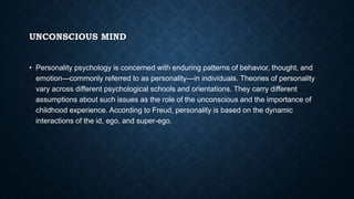 UNCONSCIOUS MIND
• Personality psychology is concerned with enduring patterns of behavior, thought, and
emotion—commonly referred to as personality—in individuals. Theories of personality
vary across different psychological schools and orientations. They carry different
assumptions about such issues as the role of the unconscious and the importance of
childhood experience. According to Freud, personality is based on the dynamic
interactions of the id, ego, and super-ego.
 