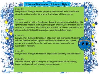Article 17.
Everyone has the right to own property alone as well as in association
with others. No one shall be arbitrarily deprived of his property.
Article 18.
Everyone has the right to freedom of thought, conscience and religion; this
right includes freedom to change his religion or belief, and freedom, either
alone or in community with others and in public or private, to manifest his
religion or belief in teaching, practice, worship and observance.
Article 19.
Everyone has the right to freedom of opinion and expression; this right
includes freedom to hold opinions without interference and to seek,
receive and impart information and ideas through any media and
regardless of frontiers.
Article 20.
Everyone has the right to freedom of peaceful assembly and association.
Article 21.
Everyone has the right to take part in the government of his country,
directly or through freely chosen representatives.
Universal Declaration of Human Rights
 
