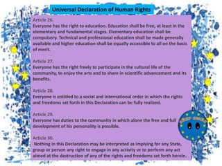 Article 26.
Everyone has the right to education. Education shall be free, at least in the
elementary and fundamental stages. Elementary education shall be
compulsory. Technical and professional education shall be made generally
available and higher education shall be equally accessible to all on the basis
of merit.
Article 27.
Everyone has the right freely to participate in the cultural life of the
community, to enjoy the arts and to share in scientific advancement and its
benefits.
Article 28.
Everyone is entitled to a social and international order in which the rights
and freedoms set forth in this Declaration can be fully realized.
Article 29.
Everyone has duties to the community in which alone the free and full
development of his personality is possible.
Article 30.
Nothing in this Declaration may be interpreted as implying for any State,
group or person any right to engage in any activity or to perform any act
aimed at the destruction of any of the rights and freedoms set forth herein.
Universal Declaration of Human Rights
 