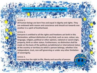 Article 1.
All human beings are born free and equal in dignity and rights. They
are endowed with reason and conscience and should act towards one
another in a spirit of brotherhood.
Article 2.
Everyone is entitled to all the rights and freedoms set forth in this
Declaration, without distinction of any kind, such as race, colour, sex,
language, religion, political or other opinion, national or social origin,
property, birth or other status. Furthermore, no distinction shall be
made on the basis of the political, jurisdictional or international status
of the country or territory to which a person belongs, whether it be
independent, trust, non-self-governing or under any other limitation
of sovereignty.
Article 3.
Everyone has the right to life, liberty and security of person.
Universal Declaration of Human Rights
 
